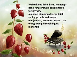 Waktu kamu lahir, kamu menangis
dan orang-orang di sekelilingmu
tersenyum.
Jalanilah hidupmu dengan bijak
sehingga pada waktu ajal
menjemput, kamu tersenyum dan
orang-orang di sekelilingmu
menangis
 