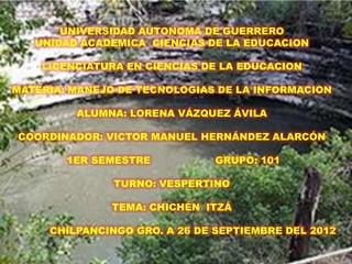 UNIVERSIDAD AUTONOMA DE GUERRERO
   UNIDAD ACADEMICA CIENCIAS DE LA EDUCACION

    LICENCIATURA EN CIENCIAS DE LA EDUCACION

MATERIA: MANEJO DE TECNOLOGIAS DE LA INFORMACION

         ALUMNA: LORENA VÁZQUEZ ÁVILA

COORDINADOR: VICTOR MANUEL HERNÁNDEZ ALARCÓN

        1ER SEMESTRE           GRUPO: 101

               TURNO: VESPERTINO

              TEMA: CHICHÉN ITZÁ

     CHILPANCINGO GRO. A 26 DE SEPTIEMBRE DEL 2012
 