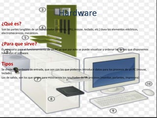 Hardware
¿Qué es?
Son las partes tangibles de un computador (Monitos, CPU, mouse, teclado, etc.) ósea los elementos eléctricos,
electromecánicos, mecánicos.
¿Para que sirve?
Es necesario para el funcionamiento de un PC ya que por este se puede visualizar y ordenar las tareas que disponemos
hacer con el software.
Tipos
Se divide en hardware de entrada, que son con los que podemos introducir datos para los procesos de un PC (mouse,
teclado).
Los de salida, son los que sirven para mostrarnos los resultados de los procesos (monitor, parlantes, impresora)
 