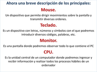 Ahora una breve descripción de los principales:
Mouse.
Un dispositivo que permite dirigir movimientos sobre la pantalla y
transmitir diversas ordenes.
Teclado.
Es un dispositivo con letras, números y símbolos con el que podremos
introducir diversos códigos, palabras, etc.
Monitor.
Es una pantalla donde podremos observar todo lo que contiene el PC
CPU.
Es la unidad central de un computador donde podremos ingresar y
recibir información y realizar todos los procesos hábiles de un
ordenador
 