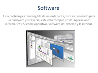 Software
Es la parte lógica o intangible de un ordenador, este es necesario para
un hardware y viceversa, este esta compuesto de: Aplicaciones
informáticas, Sistema operativo, Software del sistema y la interfaz.
 