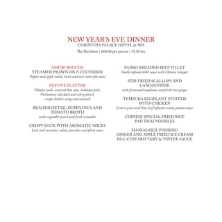 neW year’s eve dinner
                                 Corinthia palaCe hotel & spa
                                 The rickshaw | €60.00 per person | 19.30 hrs



              amuse bouChe                                    panko breaded beef fillet
 steamed praWn on a CuCumber                                 Garlic infused chilli sauce with Chinese vinegar
Pepper and apple salad, sweet and sour nam-pla sauce
                                                                stir-fried sCallops and
              festive platter                                            langoustine
   Volcano sushi, assorted dim sum, tonkatsu pork,           with fermented soyabeans and fresh root ginger
       Vietnamese cold duck and celery parcel,
          crispy chicken wing and seaweed                    tempura eggplant stuffed
                                                                        With ChiCken
  braised oxtail dumplings and                            Lemon grass and lime leaf infused creamy peanut sauce
            tomato broth
    with vegetable pearls and fresh coriander                  Chinese speCial fried riCe
                                                                   pad thai noodles
Crispy duCk With aromatiC spiCes
 Leek and cucumber salad, pancakes and plum sauce               mango riCe pudding
                                                          ginger and apple fried iCe Cream
                                                          egg Custard tart & toffee sauCe
 