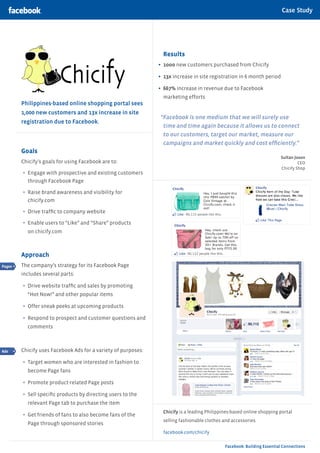 Case Study

                                                                                                                Case Study | Category



                                                                 Results
                                                               •	 1ooo new customers purchased from Chicify
                                                               •	 13x increase in site registration in 6 month period
                                                               •	 667% increase in revenue due to Facebook
                                                                 marketing efforts
        Philippines-based online shopping portal sees
        1,000 new customers and 13x increase in site
                                                               “Facebook is one medium that we will surely use
        registration due to Facebook.
                                                                time and time again because it allows us to connect
                                                                to our customers, target our market, measure our
                                                                campaigns and market quickly and cost efficiently.”
        Goals
                                                                                                                         Sultan Joson
        Chicify’s goals for using Facebook are to:                                                                                CEO
                                                                                                                         Chicify Shop
        •	 Engage with prospective and existing customers
          through Facebook Page

        •	 Raise brand awareness and visibility for
          chicify.com

        •	 Drive traffic to company website
        •	 Enable users to “Like” and “Share” products
          on chicify.com



        Approach
Pages   The company’s strategy for its Facebook Page
        includes several parts:

        •	 Drive website traffic and sales by promoting
          “Hot Now!” and other popular items

        •	 Offer sneak peeks at upcoming products
        •	 Respond to prospect and customer questions and
          comments



Ads     Chicify uses Facebook Ads for a variety of purposes:

        •	 Target women who are interested in fashion to
          become Page fans

        •	 Promote product-related Page posts
        •	 Sell specific products by directing users to the
          relevant Page tab to purchase the item
                                                                 Chicify is a leading Philippines-based online shopping portal
        •	 Get friends of fans to also become fans of the
                                                                 selling fashionable clothes and accessories.
          Page through sponsored stories
                                                                 facebook.com/chicify

                                                                                              Facebook: Building Essential Connections
 