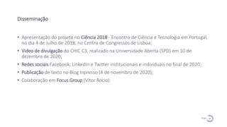 18
P a g e
Disseminação
• Apresentação do projeto no Ciência 2018 - Encontro de Ciência e Tecnologia em Portugal,
no dia 4 de Julho de 2018, no Centro de Congressos de Lisboa;
• Video de divulgação do CHIC C3, realizado na Universidade Aberta (SPD) em 10 de
dezembro de 2020;
• Redes sociais Facebook, LinkedIn e Twitter institucionais e individuais no final de 2020;
• Publicação de texto no Blog Inpresso (4 de novembro de 2020);
• Colaboração em Focus Group (Vítor Rocio).
 