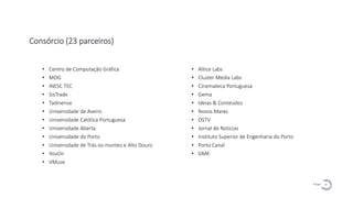 4
P a g e
Consórcio (23 parceiros)
• Centro de Computação Gráfica
• MOG
• INESC TEC
• SisTrade
• Tadinense
• Universidade de Aveiro
• Universidade Católica Portuguesa
• Universidade Aberta
• Universidade do Porto
• Universidade de Trás-os-montes e Alto Douro
• YouOn
• VMuse
• Altice Labs
• Cluster Media Labs
• Cinemateca Portuguesa
• Gema
• Ideias & Conteúdos
• Novos Mares
• OSTV
• Jornal de Notícias
• Instituto Superior de Engenharia do Porto
• Porto Canal
• GMK
 