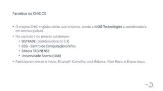5
P a g e
Parceiros no CHIC C3
• O projeto CHIC engloba vários sub-projetos, sendo a MOG Technologies a coordenadora
em termos globais
• No capítulo 3 do projeto colaboram:
• SISTRADE (coordenadora do C3)
• CCG - Centro de Computação Gráfica
• Editora TADINENSE
• Universidade Aberta (UAb)
• Participaram desde o início: Elizabeth Carvalho, José Bidarra, Vítor Rocio e Bruno Jesus.
 
