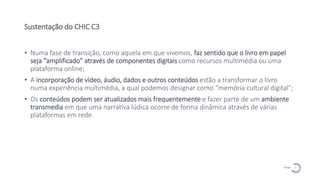 7
P a g e
Sustentação do CHIC C3
• Numa fase de transição, como aquela em que vivemos, faz sentido que o livro em papel
seja “amplificado” através de componentes digitais como recursos multimédia ou uma
plataforma online;
• A incorporação de vídeo, áudio, dados e outros conteúdos estão a transformar o livro
numa experiência multimédia, a qual podemos designar como “memória cultural digital”;
• Os conteúdos podem ser atualizados mais frequentemente e fazer parte de um ambiente
transmedia em que uma narrativa lúdica ocorre de forma dinâmica através de várias
plataformas em rede.
 