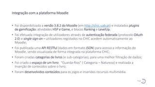 9
P a g e
Integração com a plataforma Moodle
• Foi disponibilizada a versão 3.8.2 do Moodle (em http://chic.uab.pt) e instalados plugins
de gamificação: atividades H5P e Game, e blocos Ranking e LevelUp;
• Foi efetuada integração de utilizadores através de autenticação federada (protocolo OAuth
2.0) e single sign-on – utilizadores registados no CHIC acedem automaticamente ao
Moodle;
• Foi publicada uma API RESTful (dados em formato JSON) para acesso a informação do
Moodle, sendo visualizada de forma integrada na plataforma CHIC;
• Foram criadas categorias de livros (e sub-categorias), para uma melhor filtração de dados;
• Foi criado o espaço de um livro: “Guarda-Rios” ( Categoria – Natureza) e realizada a
Inserção de conteúdos sobre o livro;
• Foram desenvolvidos conteúdos para os jogos e inseridos recursos multimédia.
 