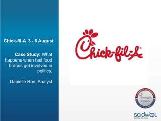 Chick-fil-A 3 - 6 August


     Case Study: What
happens when fast food
  brands get involved in
                politics.

  Danielle Roe, Analyst
 
