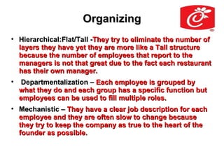 Organizing

    Hierarchical:Flat/Tall -They try to eliminate the number of
    layers they have yet they are more like a Tall structure
    because the number of employees that report to the
    managers is not that great due to the fact each restaurant
    has their own manager.

     Departmentalization – Each employee is grouped by
    what they do and each group has a specific function but
    employees can be used to fill multiple roles.

    Mechanistic – They have a clear job description for each
    employee and they are often slow to change because
    they try to keep the company as true to the heart of the
    founder as possible.
 