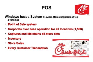 POS
Windows based System (Powers Registers/Back office
    Systems)

    Point of Sale system

    Corporate over sees operation for all locations (1,500)

    Captures and Maintains all store data

    Inventory

    Store Sales

    Every Customer Transaction
 