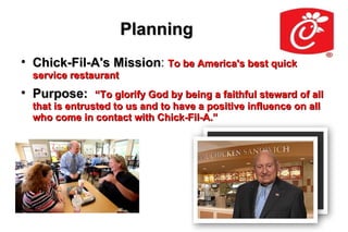 Planning

    Chick-Fil-A's Mission: To be America's best quick
                  Mission
    service restaurant

    Purpose:      “To glorify God by being a faithful steward of all
    that is entrusted to us and to have a positive influence on all
    who come in contact with Chick-Fil-A.”
 