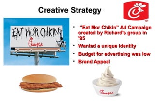 Creative Strategy
         
              “Eat Mor Chikin” Ad Campaign
             created by Richard's group in
             '95
         
             Wanted a unique identity
         
             Budget for advertising was low
         
             Brand Appeal
 