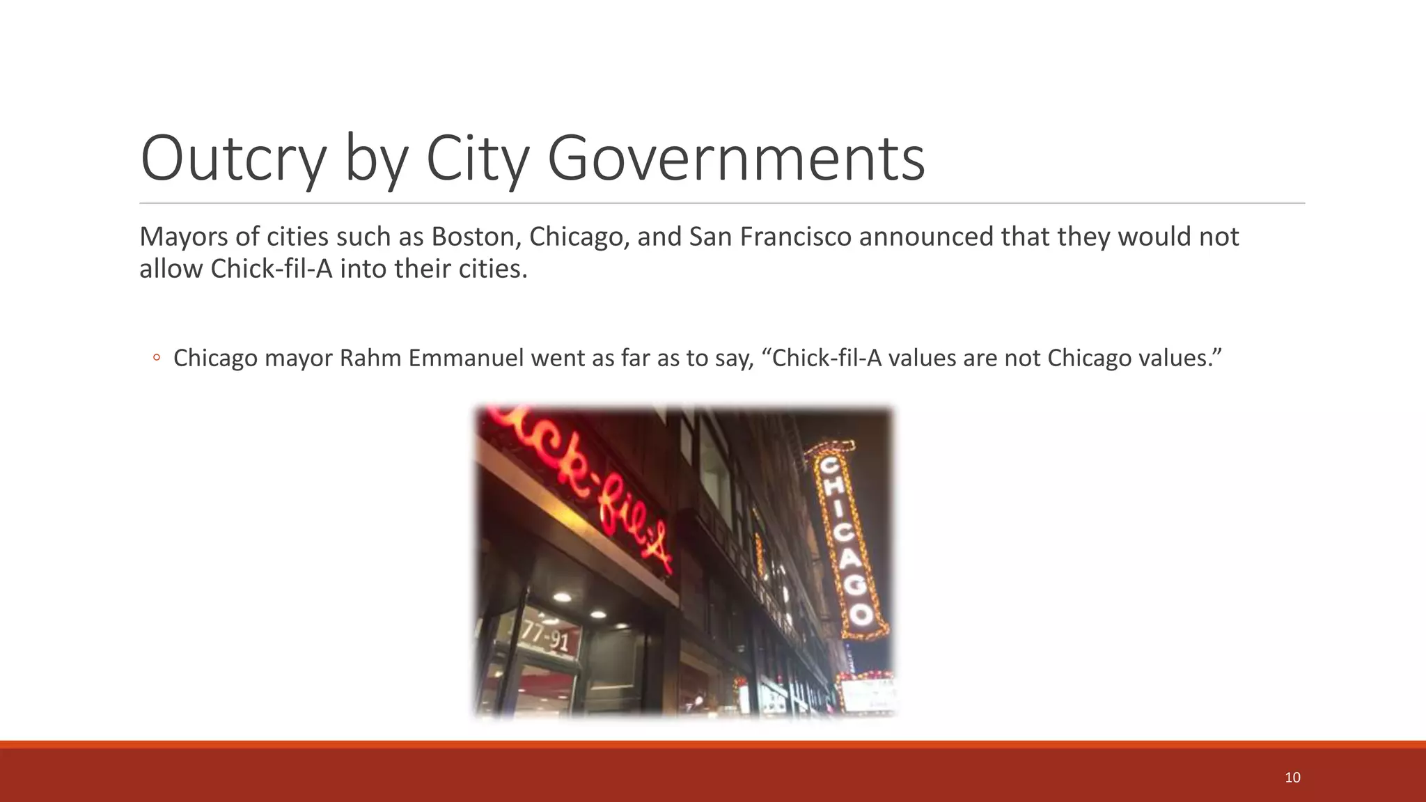 Outcry by City Governments
Mayors of cities such as Boston, Chicago, and San Francisco announced that they would not
allow Chick-fil-A into their cities.
◦ Chicago mayor Rahm Emmanuel went as far as to say, “Chick-fil-A values are not Chicago values.”
10
 