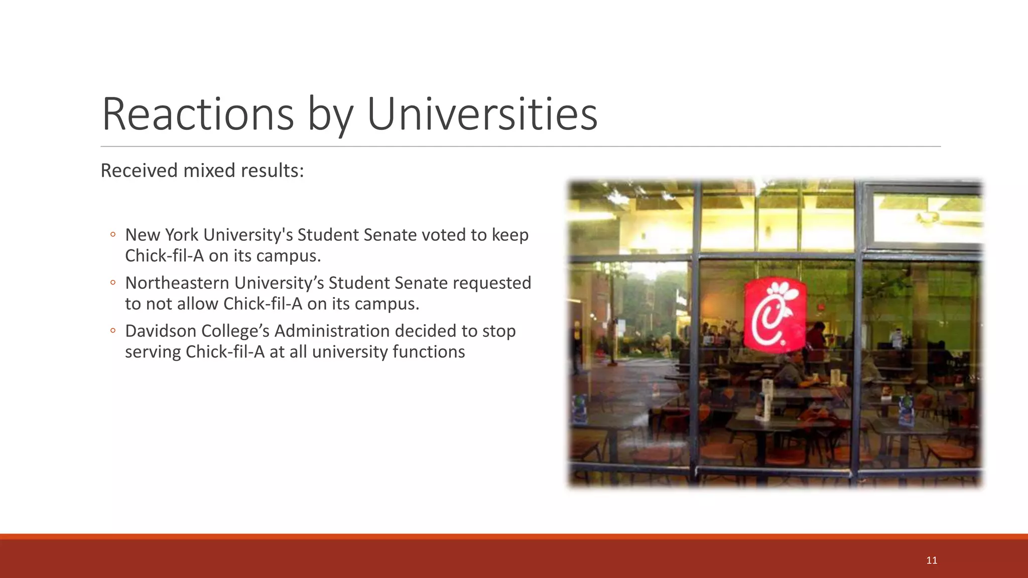 Reactions by Universities
Received mixed results:
◦ New York University's Student Senate voted to keep
Chick-fil-A on its campus.
◦ Northeastern University’s Student Senate requested
to not allow Chick-fil-A on its campus.
◦ Davidson College’s Administration decided to stop
serving Chick-fil-A at all university functions
11
 
