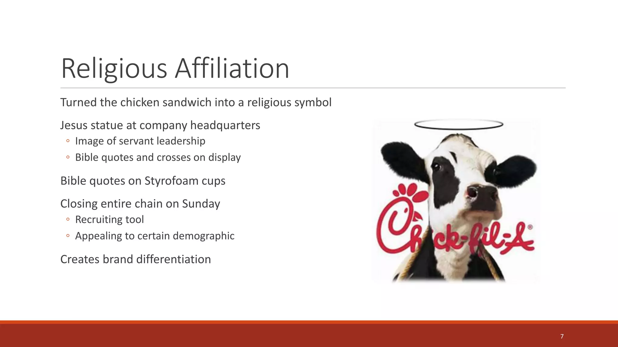 Religious Affiliation
Turned the chicken sandwich into a religious symbol
Jesus statue at company headquarters
◦ Image of servant leadership
◦ Bible quotes and crosses on display
Bible quotes on Styrofoam cups
Closing entire chain on Sunday
◦ Recruiting tool
◦ Appealing to certain demographic
Creates brand differentiation
7
 