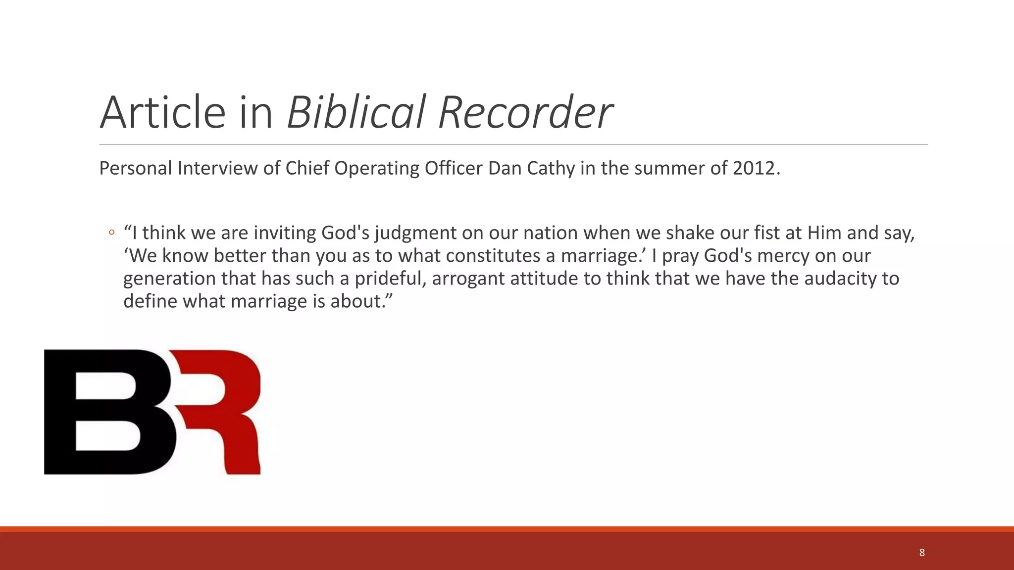 Article in Biblical Recorder
Personal Interview of Chief Operating Officer Dan Cathy in the summer of 2012.
◦ “I think we are inviting God's judgment on our nation when we shake our fist at Him and say,
‘We know better than you as to what constitutes a marriage.’ I pray God's mercy on our
generation that has such a prideful, arrogant attitude to think that we have the audacity to
define what marriage is about.”
8
 