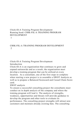 Chick-fil-A Training Program Development
Running head: CHIK-FIL-A TRAINING PROGRAM
DEVELOPMENT
1
CHIK-FIL-A TRAINING PROGRAM DEVELOPMENT
2
Chick-fil-A Training Program Development
Introduction
Chick-fil-A is an organization that continues to grow and
expand nationwide and as a result, the organization must
develop a training program that can be utilized at every
location. As a consultant, one of the first steps to complete
when starting a new project is to assemble a SWOT Analysis as
well as to prepare a Balanced Scorecard and Casual Chain Score
card.
SWOT analysis
To ensure a successful consulting project the consultants must
conduct an in depth analysis of the company and where the
training program will lead it. The analysis of strengths,
weakness, opportunities and threats will provide guidance to
develop the program and other tools to evaluate its
performance. The consulting project strengths will attract new
customers and maintain already existing fans. The consulting
 