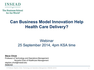 © Professor Stephen Chick, Technology and Operations Management, INSEAD (2014) 
1 
Can Business Model Innovation Help Health Care Delivery? Webinar 25 September 2014, 4pm KSA time 
Steve Chick 
Professor of Technology and Operations Management 
Novartis Chair of Healthcare Management 
stephen.chick@insead.edu 
INSEAD  