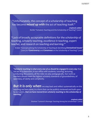 11/10/17
3
“Unfortunately, the concept of a scholarship of teaching
has become mixed up with the act of teaching itself.”
emphasis added
Richlin “Scholarly Teaching and the Scholarship of Teaching” (2001)
“Lack of broadly acceptable definitions for the scholarship of
teaching, scholarly teaching, excellence in teaching, expert
teacher, and research on teaching and learning.”
Kreber “Conceptualizing the Scholarship of Teaching & Identifying Unresolved Issues”
(2001) & “Controversy and Consensus on the Scholarship of Teaching” (2002)
“Scholarly teaching is what every one of us should be engaged in every day that
we are in a classroom, in our office with students, tutoring, lecturing,
conducting discussions, all the roles we play pedagogically. Our work as
teachers should meet the highest scholarly standards of groundedness, of
openness, of clarity and complexity.
But it is only when we step back and reflect systematically on the
teaching we have done, in a form that can be publicly reviewed and built upon
by our peers, that we have moved from scholarly teaching to the scholarship of
teaching.”
emphasis added
Shulman “Lamarck’s Revenge: Teaching Among the Scholarships” (2004)
 