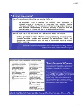 11/10/17
4
Potter & Kustra “The Relationship between Scholarly Teaching and SoTL:
Models, Distinctions, and Clarifications” (2011)
“distinct constructs”
“One of the essential differences
between the two is the degree of interest in the
wider implications and impact of the results of
inquiries into one’s practice (Smith, 2001).”
“In sum, scholarly teaching and scholarship of
teaching differ across four dimensions
(Kreber, 2002; Trigwell, Martin, Benjamin, &
Prosser, 2000). These include the sources of
information drawn upon, focus of reflection,
extent and nature of communication of insights,
and conceptions of teaching-learning.”
Allen & Field “Scholarly Teaching and Scholarship of Teaching: Noting the Difference” (2005)
 
