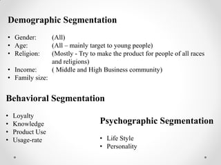 Demographic Segmentation
• Gender: (All)
• Age: (All – mainly target to young people)
• Religion: (Mostly - Try to make the product for people of all races
and religions)
• Income: ( Middle and High Business community)
• Family size:
Psychographic Segmentation
• Life Style
• Personality
Behavioral Segmentation
• Loyalty
• Knowledge
• Product Use
• Usage-rate
 
