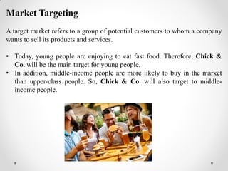Market Targeting
A target market refers to a group of potential customers to whom a company
wants to sell its products and services.
• Today, young people are enjoying to eat fast food. Therefore, Chick &
Co. will be the main target for young people.
• In addition, middle-income people are more likely to buy in the market
than upper-class people. So, Chick & Co. will also target to middle-
income people.
 