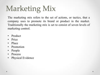 Marketing Mix
The marketing mix refers to the set of actions, or tactics, that a
company uses to promote its brand or product in the market.
Traditionally the marketing mix is set to consist of seven levels of
marketing control.
• Product
• Price
• Place
• Promotion
• People
• Process
• Physical Evidence
 