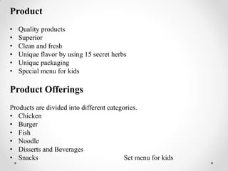 Product
• Quality products
• Superior
• Clean and fresh
• Unique flavor by using 15 secret herbs
• Unique packaging
• Special menu for kids
Product Offerings
Products are divided into different categories.
• Chicken
• Burger
• Fish
• Noodle
• Disserts and Beverages
• Snacks Set menu for kids
 