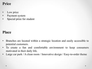 Price
• Low price
• Payment system
• Special prize for student
Place
• Branches are located within a strategic location and easily accessible to
potential customers.
• To create a fun and comfortable environment to keep consumers
motivated in their daily life.
• Large car park / A clean room / Innovative design / Easy-to-order theme
 