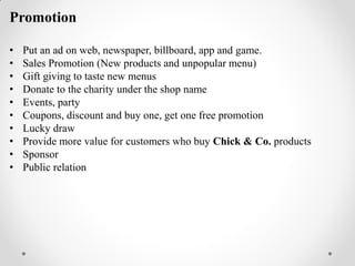 Promotion
• Put an ad on web, newspaper, billboard, app and game.
• Sales Promotion (New products and unpopular menu)
• Gift giving to taste new menus
• Donate to the charity under the shop name
• Events, party
• Coupons, discount and buy one, get one free promotion
• Lucky draw
• Provide more value for customers who buy Chick & Co. products
• Sponsor
• Public relation
 