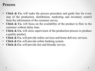 Process
• Chick & Co. will make the process procedure and guide line for every
step of the production, distribution, marketing and inventory control
from the information of the customer survey.
• Chick & Co. will focus on the availability of the product to flow to the
customer without delay time.
• Chick & Co. will close supervision of the production process to produce
a quality product.
• Chick & Co. will provide online services and home delivery services.
• Chick & Co. will provide online banking system.
• Chick & Co. will provide fast and friendly service.
 