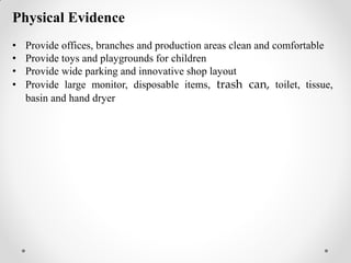 Physical Evidence
• Provide offices, branches and production areas clean and comfortable
• Provide toys and playgrounds for children
• Provide wide parking and innovative shop layout
• Provide large monitor, disposable items, trash can, toilet, tissue,
basin and hand dryer
 
