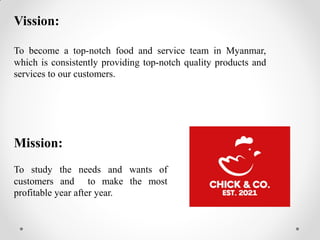 Vission:
To become a top-notch food and service team in Myanmar,
which is consistently providing top-notch quality products and
services to our customers.
Mission:
To study the needs and wants of
customers and to make the most
profitable year after year.
 