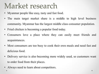 Market research
• Myanmar people like easy, tasty and fast food.
• The main target market share is a middle to high level business
community. Myanmar has the largest middle class consumer population.
• Fried chicken is becoming a popular food today.
• Consumers love a place where they can easily meet friends and
acquaintances.
• Most consumers are too busy to cook their own meals and need fast and
delicious food.
• Delivery service is also becoming more widely used, so customers want
to order food from their places.
• Always need to learn about competitors.
 