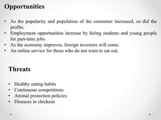 Opportunities
• As the popularity and population of the consumer increased, so did the
profits.
• Employment opportunities increase by hiring students and young people
for part-time jobs.
• As the economy improves, foreign investors will come.
• An online service for those who do not want to eat out.
Threats
• Healthy eating habits
• Continuous competitions
• Animal protection policies
• Diseases in chickens
 
