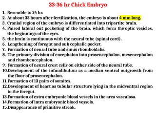1. Resemble to 24 hr.
2. At about 33 hours after fertilization, the embryo is about 4 mm long.
3. Cranial region of the embryo is differentiated into tripartite brain.
4. Paired lateral out pocketing of the brain, which form the optic vesicles,
the beginnings of the eyes.
5. the brain is continuous with the neural tube (spinal cord).
6. Lengthening of foregut and sub cephalic pocket.
7. Formation of neural tube and sinus rhomboidalis.
8. The primary division of encephalon into prosencephalon, mesencephalon
and rhombencephalon.
9. Formation of neural crest cells on either side of the neural tube.
10.Development of the infundibulum as a median ventral outgrowth from
the floor of prosencephalon.
11.Formation of 13 pairs of somites.
12.Development of heart as tubular structure lying in the midventral region
to the foregut.
13.Formation of extra embryonic blood vessels in the area vasculosa.
14.Formation of intra embryonic blood vessels.
15.Disappearance of primitive streak.
33-36 hr Chick Embryo
 