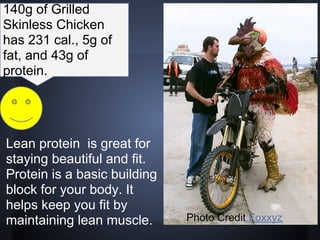 140g of Grilled
Skinless Chicken
has 231 cal., 5g of
fat, and 43g of
protein.




Lean protein is great for
staying beautiful and fit.
Protein is a basic building
block for your body. It
helps keep you fit by
maintaining lean muscle.      Photo Credit:Foxxyz
 