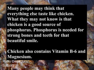 Many people may think that
   everything else taste like chicken.
   What they may not know is that
   chicken is a good source of
   phosphorus. Phosphorus is needed for
   strong bones and teeth for that
   beautiful smile.

   Chicken also contains Vitamin B-6 and
   Magnesium.
Photo Credit John
Sullivan
 