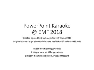 PowerPoint Karaoke
@ EMF 2018
Created or modified by Froggy for EMF Camp 2018
Original source: https://www.slideshare.net/dakami/chicken-59851061
Tweet me at: @FroggyMakes
Instagram me at: @FroggyMakes
LinkedIn me at: linkedin.com/in/adamfroggatt
 