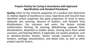 Prepare Poultry for Curing in Accordance with Approved
Specifications and Standard Procedures
Quality refers to the inherent properties of a product that determine
its relative degree of excellence or value. Experience and research have
identified certain properties like good proportion of meat to bone,
adequate skin covering, absence of feathers, and freedom from
discolorations. For carcasses and parts, the factors include
conformation, fleshing, fat covering, defeathering, exposed flesh,
discolorations, disjointed or broken bones, missing parts from whole
carcasses, and freezing defects, if applicable. For poultry products, such
as boneless-skinless breasts, factors include presence of bones,
tendons, cartilage, discolorations, and blood clots, as well as other
product specific factors.
 