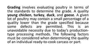 Grading involves evaluating poultry in terms of
the standards to determine the grade. A quality
young chicken, turkey, duck, and goose. A given
lot of poultry may contain a small percentage of a
quality lower than the grade specified because
some defects are permitted. This is an
unavoidable necessity due to today’s production-
type processing methods. The following factors
must be considered when determining the quality
of an individual ready-to-cook carcass or part.
 