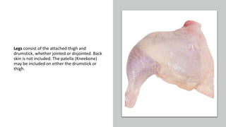 Legs consist of the attached thigh and
drumstick, whether jointed or disjointed. Back
skin is not included. The patella (Kneebone)
may be included on either the drumstick or
thigh.
 