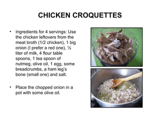 CHICKEN CROQUETTES Ingredients for 4 servings: Use the chicken leftovers from the meat broth (1/2 chicken), 1 big onion (I prefer a red one), ½ liter of milk, 4 flour table spoons, 1 tea spoon of nutmeg, olive oil, 1 egg, some breadcrumbs, a ham leg’s bone (small one) and salt. Place the chopped onion in a pot with some olive oil. 