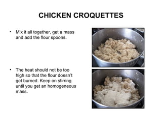 CHICKEN CROQUETTES Mix it all together, get a mass and add the flour spoons. The heat should not be too high so that the flour doesn’t get burned. Keep on stirring until you get an homogeneous mass. 