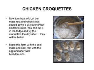 CHICKEN CROQUETTES Now turn heat off. Let the mass rest and when it has cooled down a bit cover it with a kitchen cloth. You can put it in the fridge and fry the croquettes the day after… they will be better. Make this form with the cold mass and coat first with the egg and after with breadcrumbs. 