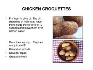 CHICKEN CROQUETTES Fry them in olive oil. The oil should be at high heat, have them inside the oil for 8 to 10 seconds and leave them over kitchen paper. Once they are dry… They are ready to eat!!!! Great dish for kids, Great for tapas, Great anytime!!! 