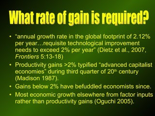 “ annual growth rate in the global footprint of 2.12% per year…requisite technological improvement needs to exceed 2% per year” (Dietz et al., 2007,  Frontiers  5:13-18) Productivity gains >2% typified “advanced capitalist economies” during third quarter of 20 th  century (Madison 1987). Gains below 2% have befuddled economists since. Most economic growth elsewhere from factor inputs rather than productivity gains (Oguchi 2005). What rate of gain is required? 