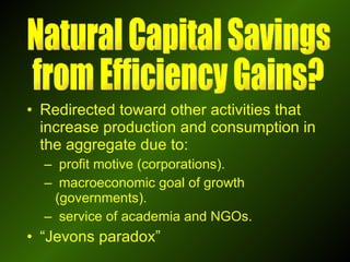 Redirected toward other activities that increase production and consumption in the aggregate due to: profit motive (corporations). macroeconomic goal of growth (governments). service of academia and NGOs. “ Jevons paradox” Natural Capital Savings  from Efficiency Gains? 