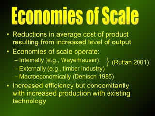 Reductions in average cost of product resulting from increased level of output Economies of scale operate: Internally (e.g., Weyerhauser)  Externally (e.g., timber industry) Macroeconomically (Denison 1985) Increased efficiency but concomitantly with increased production with existing technology Economies of Scale }  (Ruttan 2001) 